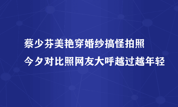 蔡少芬美艳穿婚纱搞怪拍照  今夕对比照网友大呼越过越年轻