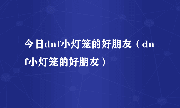 今日dnf小灯笼的好朋友（dnf小灯笼的好朋友）