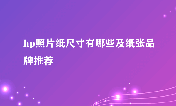 hp照片纸尺寸有哪些及纸张品牌推荐