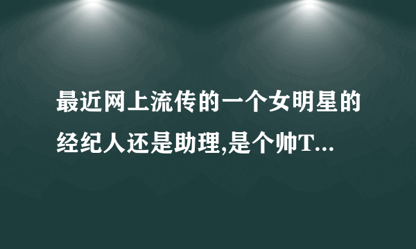 最近网上流传的一个女明星的经纪人还是助理,是个帅T,求名字!!!!！！！！！！！急急急！！！！！！！！