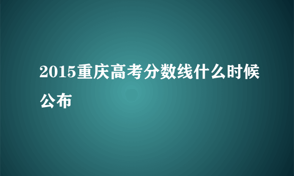 2015重庆高考分数线什么时候公布