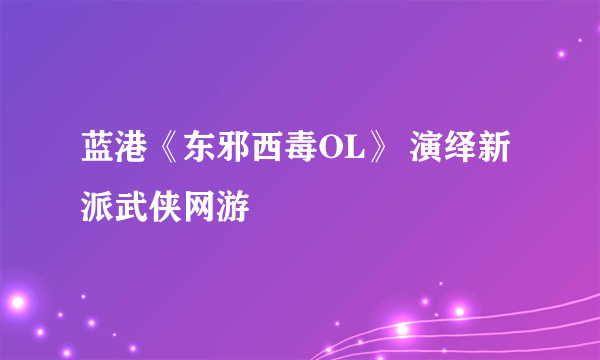 蓝港《东邪西毒OL》 演绎新派武侠网游