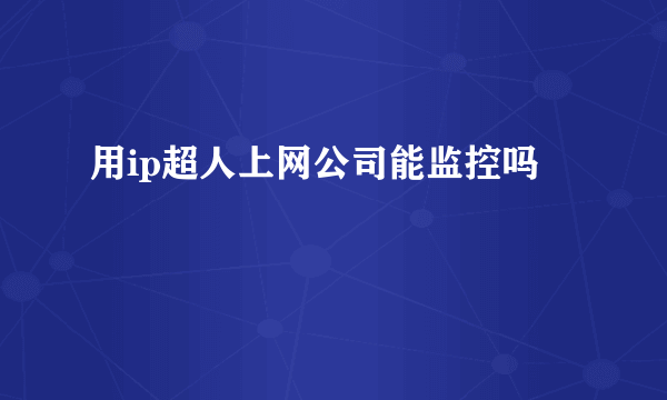 用ip超人上网公司能监控吗