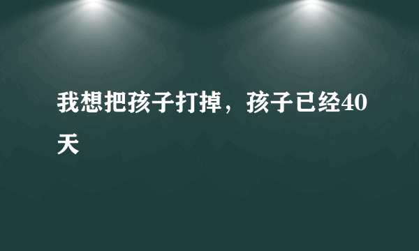 我想把孩子打掉，孩子已经40天