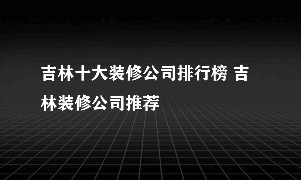 吉林十大装修公司排行榜 吉林装修公司推荐