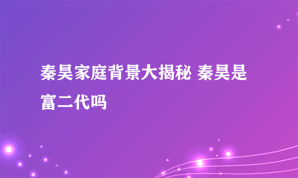 秦昊家庭背景大揭秘 秦昊是富二代吗