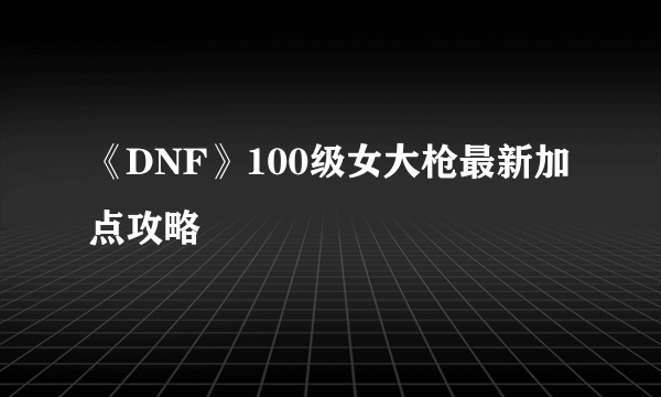 《DNF》100级女大枪最新加点攻略