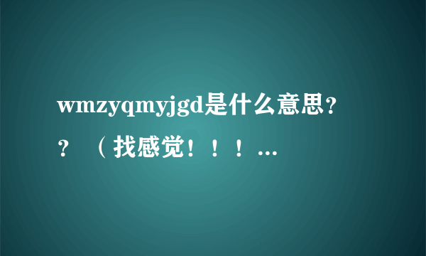 wmzyqmyjgd是什么意思？？ （找感觉！！！！！！！！！！！！！！！！！！！！！）