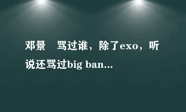 邓景晞骂过谁，除了exo，听说还骂过big bang和gd，是这样么？