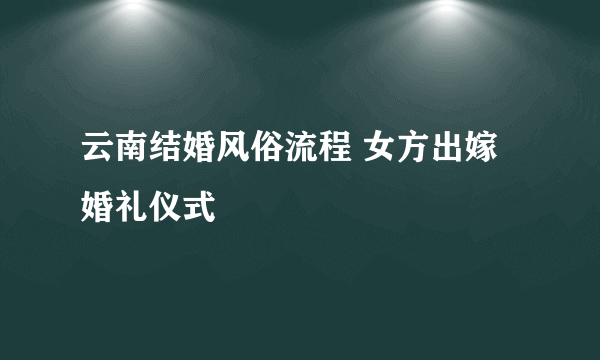 云南结婚风俗流程 女方出嫁婚礼仪式