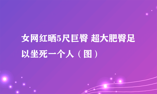 女网红晒5尺巨臀 超大肥臀足以坐死一个人（图）