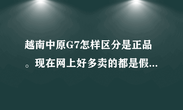 越南中原G7怎样区分是正品。现在网上好多卖的都是假的，可不会区分，有谁知道能告诉我？