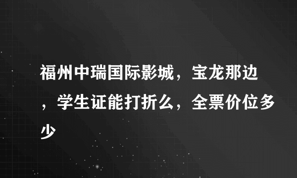 福州中瑞国际影城，宝龙那边，学生证能打折么，全票价位多少