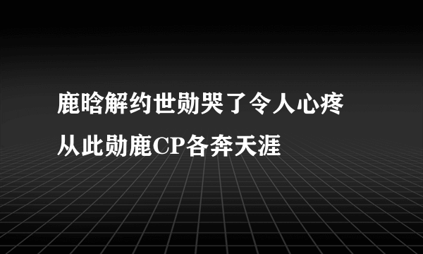 鹿晗解约世勋哭了令人心疼 从此勋鹿CP各奔天涯