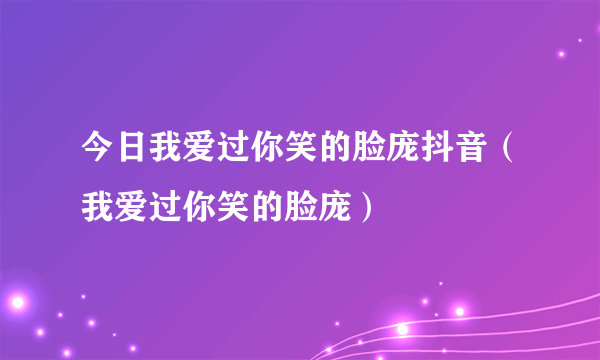 今日我爱过你笑的脸庞抖音（我爱过你笑的脸庞）