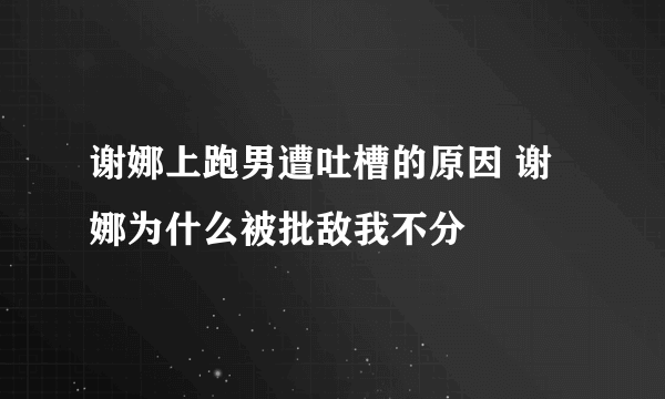 谢娜上跑男遭吐槽的原因 谢娜为什么被批敌我不分