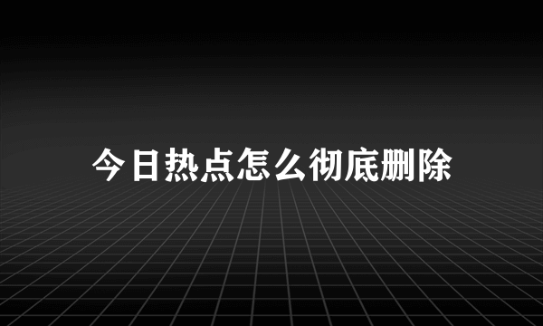 今日热点怎么彻底删除