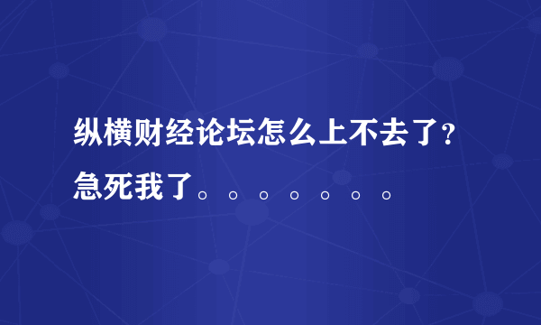 纵横财经论坛怎么上不去了？急死我了。。。。。。。