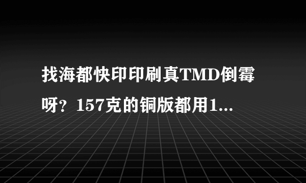 找海都快印印刷真TMD倒霉呀？157克的铜版都用150克，货也交不了？