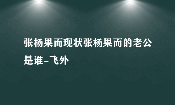 张杨果而现状张杨果而的老公是谁-飞外