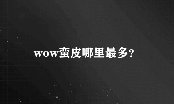 wow蛮皮哪里最多？