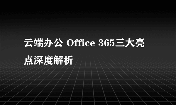 云端办公 Office 365三大亮点深度解析