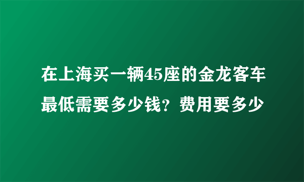 在上海买一辆45座的金龙客车最低需要多少钱？费用要多少