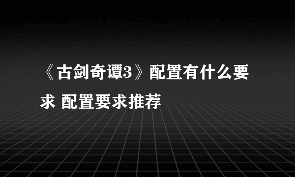 《古剑奇谭3》配置有什么要求 配置要求推荐