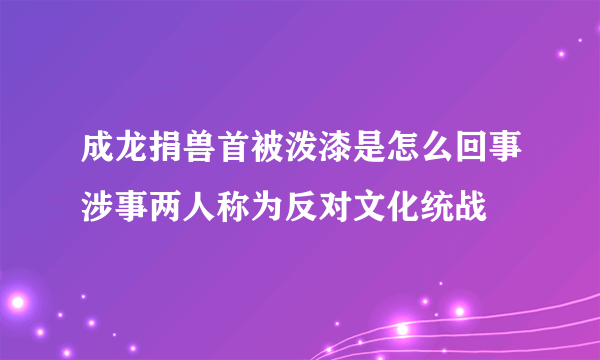 成龙捐兽首被泼漆是怎么回事涉事两人称为反对文化统战