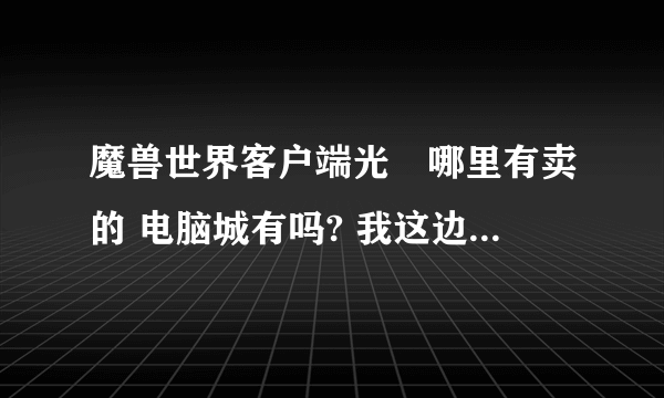 魔兽世界客户端光盤哪里有卖的 电脑城有吗? 我这边没的专门买游戏的