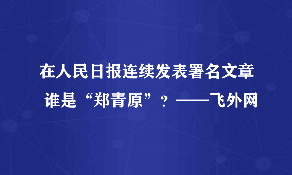 在人民日报连续发表署名文章 谁是“郑青原”？——飞外网