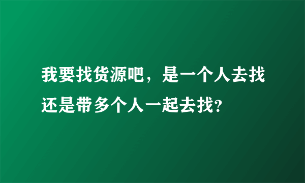 我要找货源吧，是一个人去找还是带多个人一起去找？