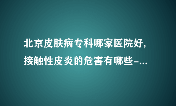 北京皮肤病专科哪家医院好,接触性皮炎的危害有哪些-接触性皮炎