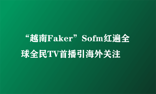 “越南Faker”Sofm红遍全球全民TV首播引海外关注