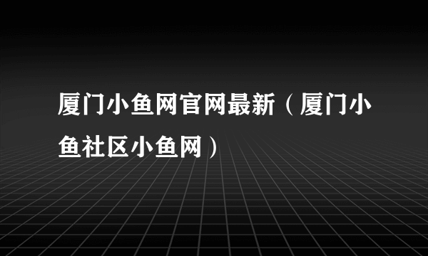 厦门小鱼网官网最新（厦门小鱼社区小鱼网）