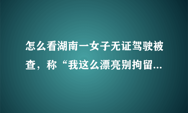 怎么看湖南一女子无证驾驶被查，称“我这么漂亮别拘留行不行”？