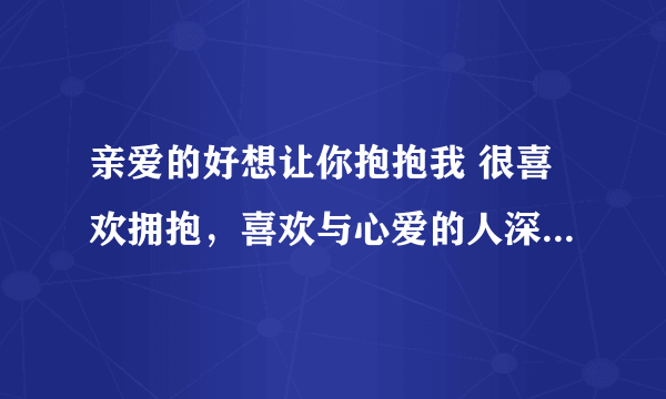 亲爱的好想让你抱抱我 很喜欢拥抱，喜欢与心爱的人深情相拥的感觉，什么也不说，什么也不做，就只是静静