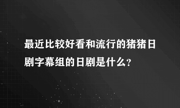 最近比较好看和流行的猪猪日剧字幕组的日剧是什么？