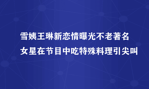 雪姨王琳新恋情曝光不老著名女星在节目中吃特殊料理引尖叫