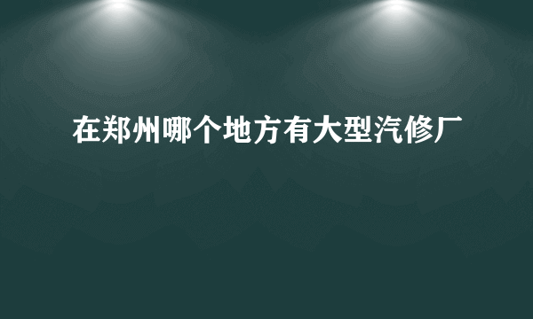 在郑州哪个地方有大型汽修厂