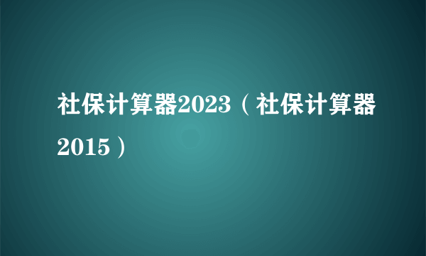 社保计算器2023（社保计算器2015）