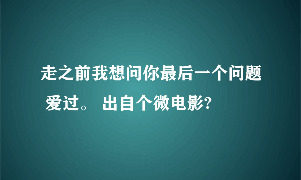 走之前我想问你最后一个问题 爱过。 出自个微电影?