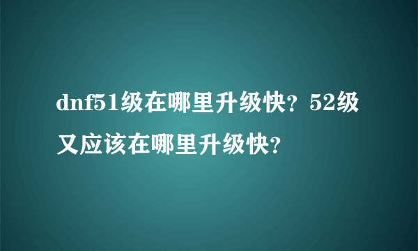 dnf51级在哪里升级快？52级又应该在哪里升级快？