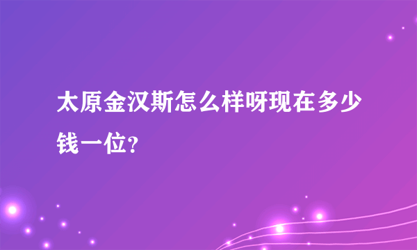 太原金汉斯怎么样呀现在多少钱一位？