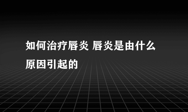 如何治疗唇炎 唇炎是由什么原因引起的