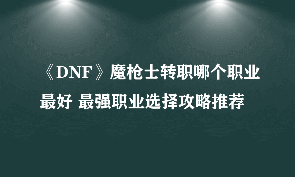 《DNF》魔枪士转职哪个职业最好 最强职业选择攻略推荐