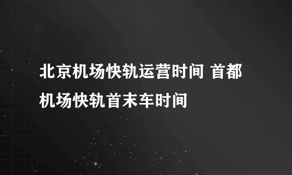 北京机场快轨运营时间 首都机场快轨首末车时间