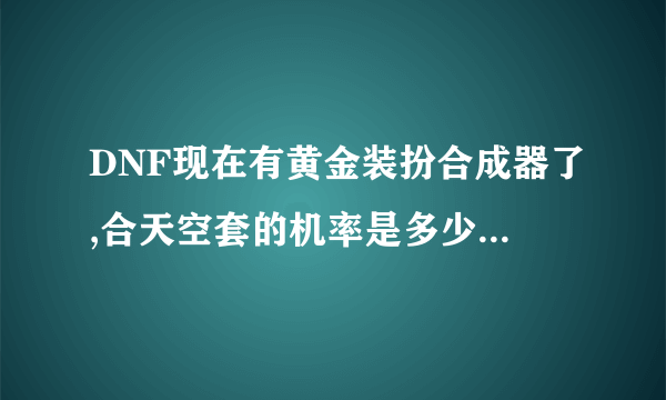 DNF现在有黄金装扮合成器了,合天空套的机率是多少啊?大概价钱,复制和SB别来