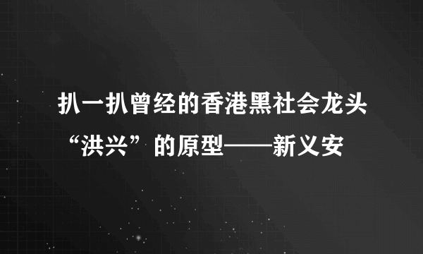 扒一扒曾经的香港黑社会龙头“洪兴”的原型——新义安