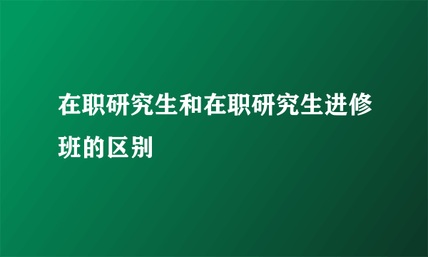 在职研究生和在职研究生进修班的区别